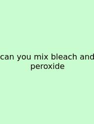 Can You Mix Bleach And Peroxide