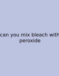 Can You Mix Bleach With Peroxide