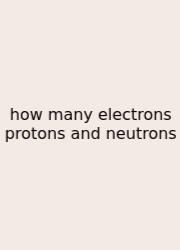 How Many Electrons Protons And Neutrons