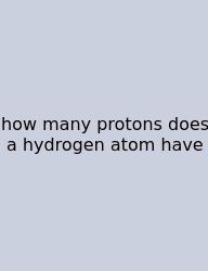 How Many Protons Does A Hydrogen Atom Have