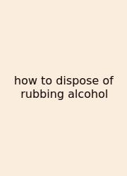 How To Dispose Of Rubbing Alcohol