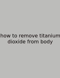 How To Remove Titanium Dioxide From Body