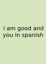 I Am Good And You In Spanish