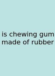 Is Chewing Gum Made Of Rubber