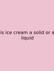 Is Ice Cream A Solid Or A Liquid