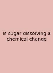 Is Sugar Dissolving A Chemical Change