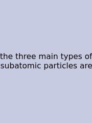 The Three Main Types Of Subatomic Particles Are