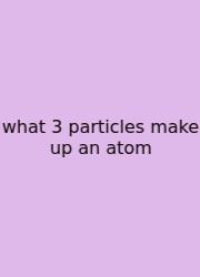 What 3 Particles Make Up An Atom