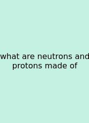 What Are Neutrons And Protons Made Of