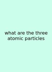 What Are The Three Atomic Particles
