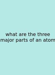 What Are The Three Major Parts Of An Atom
