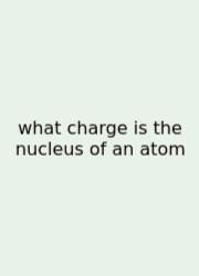 What Charge Is The Nucleus Of An Atom