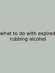 What To Do With Expired Rubbing Alcohol
