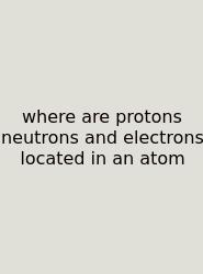Where Are Protons Neutrons And Electrons Located In An Atom
